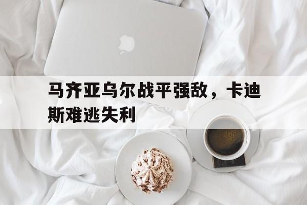 米乐官网入口-马齐亚乌尔战平强敌，卡迪斯难逃失利的简单介绍